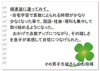 保護者の声　順進塾の良いところは、・子どものことを丁寧に見て下さるところ。・そして塾の内容を詳しく知らせて下さることに本当に感謝しています。先生との信頼関係ができて頑張れているように見えます。中３男子生徒さんのお母様