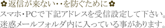 返信が来ないを防ぐために スマホ・ＰＣで下記アドレスを受信設定して下さい。  迷惑メールフォルダ内に入っている事があります。
