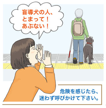 駅のホームで、あと２～３歩進んだらホームから落ちそうな、盲導犬を連れた男性の姿。その男性に向かって、女性が「盲導犬の人、とまって！あぶない！」と声をかけているイラストです。その下には「危険を感じたら、迷わず呼びかけて下さい」と書かれています。