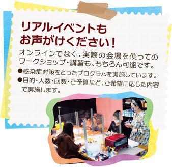 リアルイベントもお声がけください！　オンラインでなく、実際の会場を使ってのワークショップ・講習も、もちろん可能です。感染症対策をとったプログラムを実施しています。目的・人数・回数・ご予算など、ご希望に応じた内容で実施します。