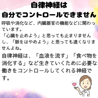 自律神経は自分でコントロールすることができません。呼吸や消化など、、内臓器官の機能などに関わっています。心臓を止めようと思っても止まりませんし、脈をはやめようと思っても速くなりませんよね。自律神経は、血液を流す、食べ物を消化するなど生きていくために必要な働きをコントロールしてkくれる神経です。