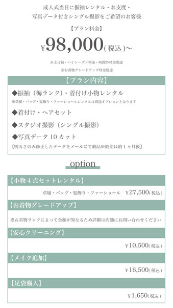 【プラン料金】98,000円〜（税込）【プラン内容】◆振袖（梅ランク）・着付け小物レンタル◆着付け・ヘアセット◆スタジオ撮影（シングル撮影）◆写真データ10カット【明るさのみ修正したデータをメールにて納品※納期約1ヶ月】【オプション】小物4点セット（髪飾り・バッグ・草履・ファーショール）レンタル27,500円（税込）◆着物グレードアップ料金※ランクによって異なりますので、詳細は店舗にお問い合わせください◆安心クリーニング10,500円（税込）◆メイク追加16,500円（税込）◆足袋購入1,650円（税込）