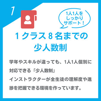 1人1人をしっかりサポート！「１クラス８名までの少人数制」学年やスキルが違っても、1人1人個別に対応できる「少人数制」インストラクターが全生徒の理解度や進捗を把握できる環境を作っています。