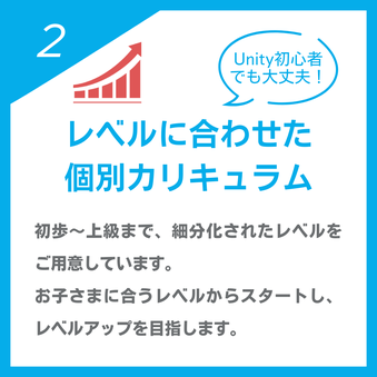 Unity初心者でも大丈夫！「レベルに合わせた個別カリキュラム」初歩～上級まで、細分化されたレベルをご用意しています。お子さまに合うレベルからスタートし、レベルアップを目指します。