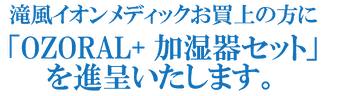 滝風イオンメディックお買上の方に「OZORAL+加湿器セット」を進呈いたします。