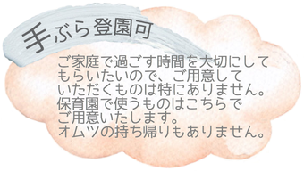 〇手ぶら登園可〇ご家庭で過ごす時間を大切にしてもらいたい〇 ので、ご用意していただくものは特にありません。保育園で使うものはこちらでご用意します。オムツの持ち帰りもありません。   