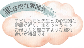〇家庭的な雰囲気〇子どもたちと先生との心理的な距離が近く、まるでおうちでお母さんと過ごすような触れ合いが特徴です。