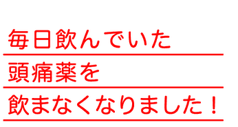 毎日飲んでいた頭痛薬を飲まなくなりました！