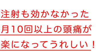 注射も効かなかった月10回以上の頭痛が楽になってうれしい！