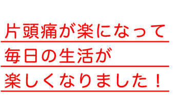 片頭痛が楽になって毎日の生活が楽しくなりました！