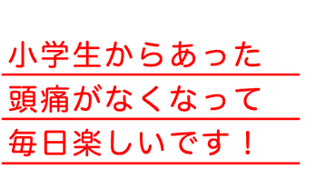 小学生からあった頭痛がなくなって毎日楽しいです！