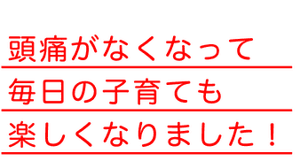 頭痛がなくなって毎日の子育ても楽しくなりました！