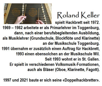 Roland Keller (*1947) spielt Hackbrett seit 1972. 1969 – 1982 arbeitete er als Primarlehrer im Toggenburg, dann, nach einer berufsbegleitenden Ausbildung, als Musiklehrer (Grundschule, Blockflöte und Klarinette) an der Musikschule Toggenburg. 