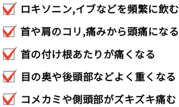 ロキソニン、イブなどを頻繁に飲む。首コリ・肩コリ・首の痛みから頭痛になる。首の付け根あたりが痛くなる。目の奥や後頭部などよく重くなる。コメカミや側頭部がズキズキ痛む。