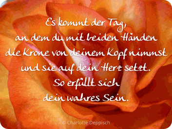 Es kommt der Tag,  an dem du mit beiden Händen  die Krone von deinem Kopf nimmst  und sie auf dein Herz setzt.  So erfüllt sich dein wahres Sein. © Charlotte Deppisch