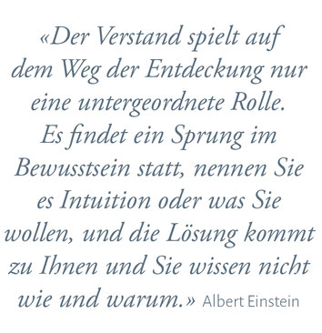 "Der Verstand spielt auf dem Weg der Entdecktung nur eine untergeordnette Rolle. Es findet ein Sprung im Bewusstsein statt, nennen Sie es Intuition oder was Sie wolle, und die Lösung kokmmt zu Ihnen und Sie wissen nicht wie und warum." Albert Einstein