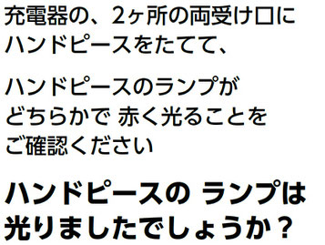 充電器の、2ヶ所の両受け口に ハンドピースをたてて、 ハンドピースのランプが どちらかで 赤く光ることを ご確認ください ハンドピースの ランプは 光りましたでしょうか？