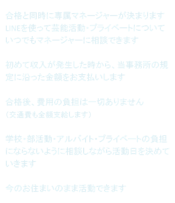 合格と同時に専属マネージャーが決まります LINEを使って芸能活動・プライベートについていつでもマネージャーに相談できます  初めて収入が発生した時から、当事務所の規定に沿った金額をお支払いします  合格後、費用の負担は一切ありません （交通費も全額支給します）  学校・部活動・アルバイト・プライベートの負担にならないように相談しながら活動日を決めていきます  今のお住まいのまま活動できます