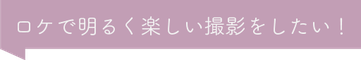 ロケで明るく楽しい撮影をしたい！