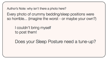 Text in a box that reads: Author’s Note: why isn’t there a photo here? Every photo of crummy bedding/sleep positions were so horrible… (imagine the worst - or maybe your own?) I couldn’t bring myself to post them! Does your Sleep Posture need a tune-up?"