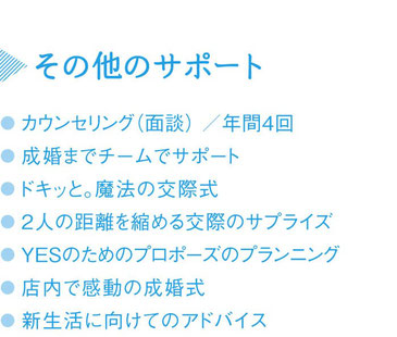 その他のサポート／●カウンセリング年6回（50分）●成婚までチームでサポート●ときめきデートプラン作成●2人の距離を縮める交際のサプライズ●YESのためのプロポーズのプランニング●店内で感動の成婚式●新生活に向けてのアドバイス