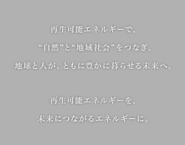 再生可能エネルギーで"自然"と"地域社会"をつなぎ、地球と人が、ともに豊かに暮らせる未来へ。再生可能エネルギーを、未来につながるエネルギーに。