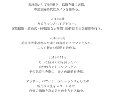 看護師として5年働き、結婚を機に退職、  専業主婦時代にカメラを極める。    2017年秋  カメラマンとしてデビュー。  家族撮影・結婚式・HP撮影など年間100件ほど出張撮影を行う。    2018年9月  美容研究家忍者みやゆうの専属カメラマンとなり、  二人で新たな活動を始める。    2018年11月  もっと自分の力を試したい  自分の力でドキワクしたい  その気持ちを胸に、夫との離婚を決意。    アラサー、バツイチ、フリーランスとしての  新たな人生をスタートさせ、  自分の価値を高める