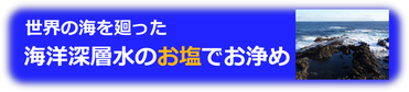 世界の深海を廻った海洋深層水のお塩でお浄めしています