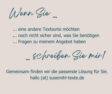Text: Wenn Sie eine andere Textsorte möchten, noch nicht sicher sind, was Sie benötigen, Fragen zu meinem Angebot haben ... schreiben Sie mir! Gemeinsam finden wir die passende Lösung für Sie. hallo (at) susemihl-texte.de