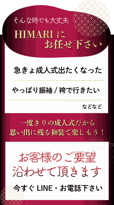 そんな時でも大丈夫！HIMARIにお任せください♪急きょ成人式に出たくなった、やっぱり振袖・羽織袴が着たいなどなどお客様のご要望に沿わせていただきます！今すぐお問い合わせください♪