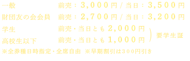 一般：前売3,000円／当日3,500円　財団友の会会員：前売2,700円／当日3,200円　学生：前売・当日とも2,000円　高校生以下：前売・当日とも1,000円  ※全券種日時指定全席自由 ※学生・高校生以下チケットは要学生証等提示