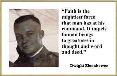 Faith Quote from Dwight Eisenhower: “Faith is the mightiest force that man has at his command. It impels human beings to greatness in thought and word and deed.” – Dwight Eisenhower