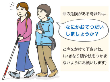 白杖で歩いている女性に、男性が斜め後ろから「何かお手伝いしましょうか？」と声をかけています。「命の危険がある時以外は、何かお手伝いしましょうかと声をかけて下さいね。いきなり腕や杖をつかまないようにお願いします」と説明が書かれています。