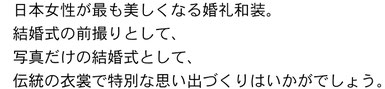 日本女性が最も美しくなる婚礼和装。結婚式の前撮りとして、写真だけの結婚式として、伝統の衣裳で特別な思い出作りはいかがでしょう。