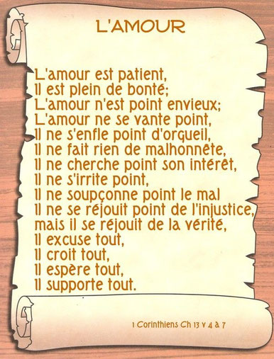 L'amour est patient, il est plein de bonté; l'amour n'est pas envieux; l'amour ne se vante pas, ne s'enfle pas d'orgueil, ne fait rien de malhonnête, ne cherche pas son intérêt, ne s'irrite pas, ne soupçonne pas le mal, ne se réjouit pas de l'injustice !