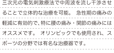 三次元の電気刺激療法で中周波を流し干渉させることで立体的な治療を可能。 急性期の痛みの軽減に有効的で、特に腰の痛み・関節の痛みにはオススメです。 オリンピックでも使用され、スポーツの分野では有名な治療器です。