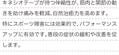 キネシオテープが持つ伸縮性が、筋肉と関節の動きを助け痛みを軽減、自然治癒力を高めます。 特にスポーツ障害には効果的で、パフォーマンスアップに有効です。普段の症状の緩和や改善を促します。