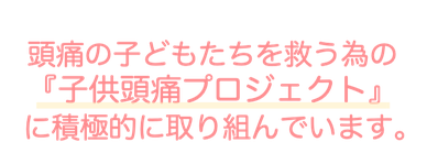 頭痛の子どもたちを救う為の『子供頭痛プロジェクト』に積極的に取り組んでいます。