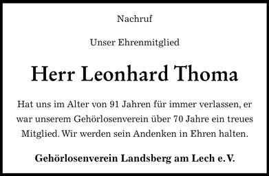 Leonhard  Thoma, beim  Gehörlosenverein  Landsberg e.V. besser bekannt  als „Leo“  ist  unserem  Verein 1951- also im  jungen  Alter von 21 Jahren- beigetreten und hat  somit seinem Verein über 70 Jahre  die  Treue gehalten. Dank Leo konnte unser Verein seine Chronik vervollständigen.  Leo wusste alle Namen und Amtszeiten aus  der der Zeit bevor Baur Karl 1975  Vorsitzender des Vereins  wurde. Sein Gedächtnis war wie  ein geschriebenes  Buch. Er kannte fast  jedes Detail des  Vereins. Leo versäumte viele Jahre  keine Versammlung und später keiner der Familientage im neuen  Vereinsheim in Kaufering. Erst das  hohe Alter und die  immer mehr nachlassende  Sehkraft hat ihn gezwungen darauf zu verzichten. Auch bei  unseren Ausflügen und größeren Reisen war er meistens dabei. Besonders unsere  große Italienreise, mit  Höhepunkten Rom  und Vatikan, hatte ihm damals sehr gefallen . Wir werden es auch  Leo zu verdanken haben, dass wir beim Bau unseres Vereinsheims in Kaufering von seiner Familie die  großherzige Spende von Baumaterial für unser Lager und die Werkstatthütte  erhalten haben. Bei  unseren Mitgliedern war Leo sehr geachtet  und beliebt. Wir werden die Erinnerung an Leo in Ehren halten. Möge er in Frieden ruhen!