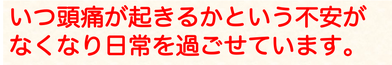 いつ頭痛が起きるかという不安がなくなり日常を過ごせています