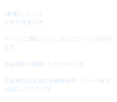 【募集について】 女子大学生の方  アイドルに憧れている、またはアイドルが好きな方  芸能活動を経験したことがない方  芸能事務所を含む各種事務所・レコード会社と契約していない方