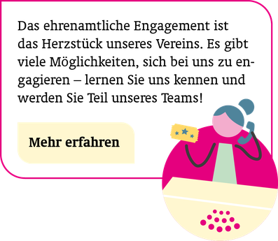 Ehrenamtlich unterstützen: Das ehrenamtliche Engagement ist das Herzstück unseres Vereins. Es gibt viele Möglichkeiten, sich bei uns zu engagieren – lernen Sie uns kennen und werden Sie Teil unseres Teams! Mehr erfahren