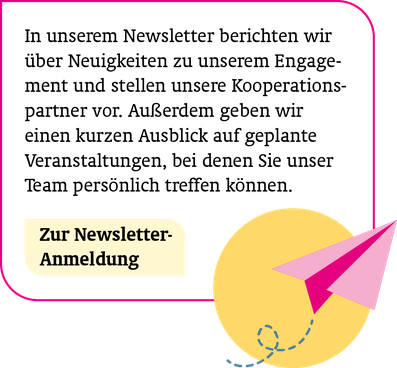 So sind Sie immer informiert: In unserem Newsletter berichten wir über Neuigkeiten zu unserem Engagement und stellen unsere Kooperationspartner vor. Außerdem geben wir einen kurzen Ausblick auf geplante Veranstaltungen u.v.m. Zur Newsletter-Anmeldung