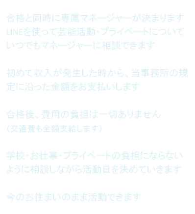 合格と同時に専属マネージャーが決まります LINEを使って芸能活動・プライベートについていつでもマネージャーに相談できます  初めて収入が発生した時から、当事務所の規定に沿った金額をお支払いします  合格後、費用の負担は一切ありません （交通費も全額支給します）  学校・お仕事・プライベートの負担にならないように相談しながら活動日を決めていきます  今のお住まいのまま活動できます