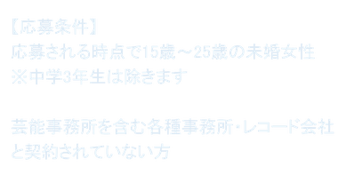 【応募条件】 応募される時点で15歳～25歳の未婚女性 ※中学3年生は除きます  芸能事務所を含む各種事務所・レコード会社と契約されていない方