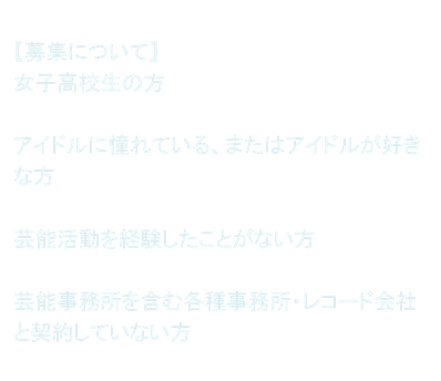 【募集について】女子高校生の方  アイドルに憧れている、またはアイドルが好きな方  芸能活動を経験したことがない方  芸能事務所を含む各種事務所・レコード会社と契約していない方