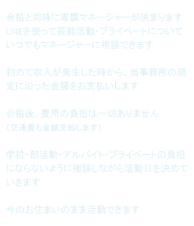 合格と同時に専属マネージャーが決まります LINEを使って芸能活動・プライベートについていつでもマネージャーに相談できます  初めて収入が発生した時から、当事務所の規定に沿った金額をお支払いします  合格後、費用の負担は一切ありません （交通費も全額支給します）  学校・部活動・アルバイト・プライベートの負担にならないように相談しながら活動日を決めていきます  今のお住まいのまま活動できます