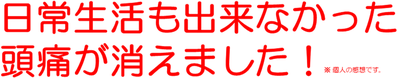 日常生活も出来なかった 頭痛が消えました！