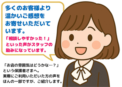 多くのお客様より温かいご感想をお寄せいただいています。「相談しやすかった」といった声がスタッフの励みになっています。「お店の雰囲気はどうかな…？」という保護者さまへ。実際にご利用いただいた方の声をほんの一部ですが、紹介します。