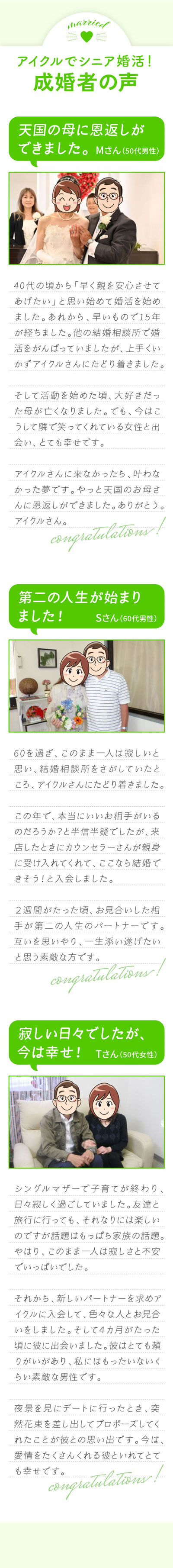 成婚者の声/60歳を過ぎ、このまま一人は寂しいと思い結婚相談所を検索していたところアイクルさんにたどり着きました。この年で本当に、良いお相手がいるのだろうかと半信半疑でしたが、カウンセラーさんが親身にしてくれそうだったので、入会しました。2週間が経った頃、初めてお見合いした相手が今の人生のパートナーです。互いを思いやり、第二の人生を楽しみたいです。ご縁を頂いたアイクルさんに感謝。/子育てが終わり、日々寂しく過ごしていました。女友達と旅行や食事にに行っても、それなりに楽しいのですが、やはり1人で人生を送るの